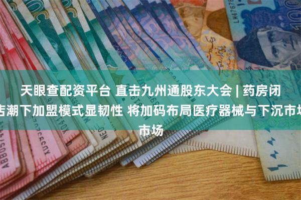 天眼查配资平台 直击九州通股东大会 | 药房闭店潮下加盟模式显韧性 将加码布局医疗器械与下沉市场