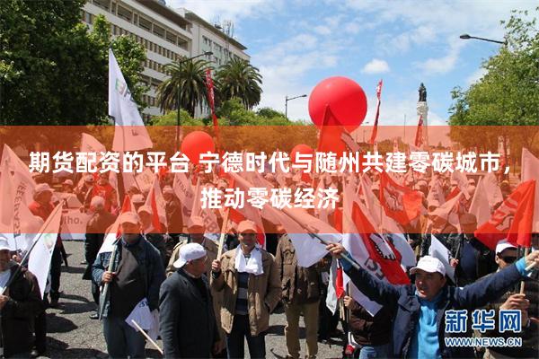 期货配资的平台 宁德时代与随州共建零碳城市，推动零碳经济