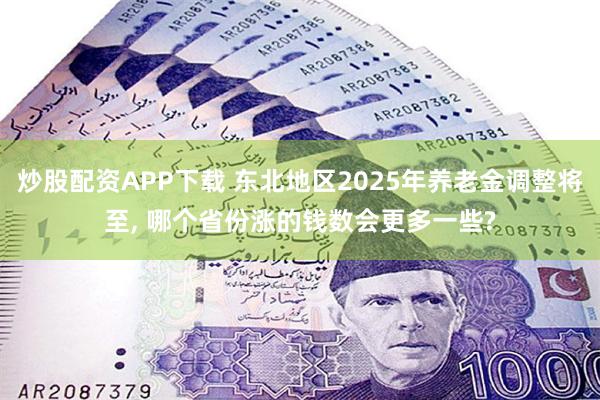 炒股配资APP下载 东北地区2025年养老金调整将至, 哪个省份涨的钱数会更多一些?