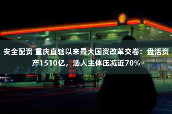 安全配资 重庆直辖以来最大国资改革交卷：盘活资产1510亿，法人主体压减近70%