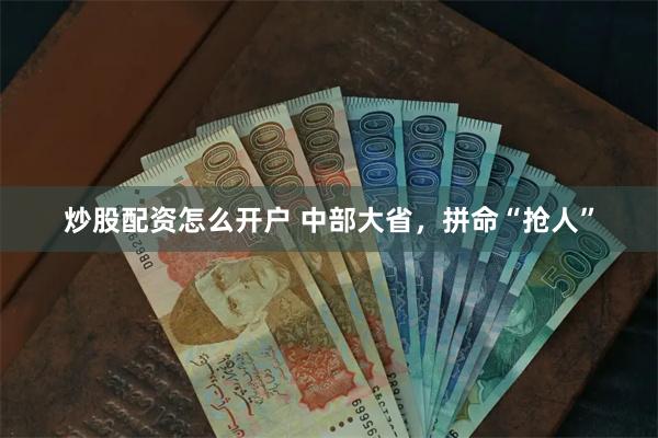 炒股配资怎么开户 中部大省，拼命“抢人”