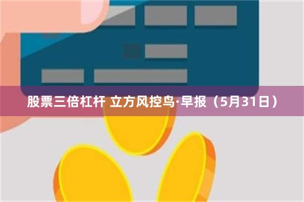 股票三倍杠杆 立方风控鸟·早报（5月31日）