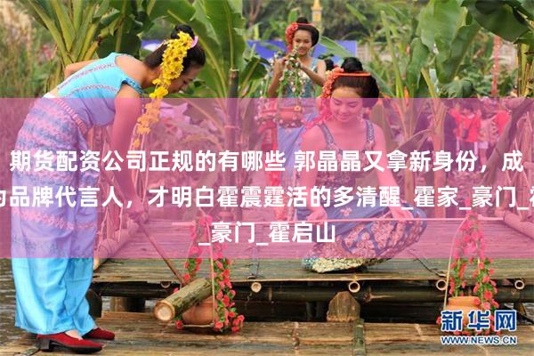 期货配资公司正规的有哪些 郭晶晶又拿新身份，成为华为品牌代言人，才明白霍震霆活的多清醒_霍家_豪门_霍启山