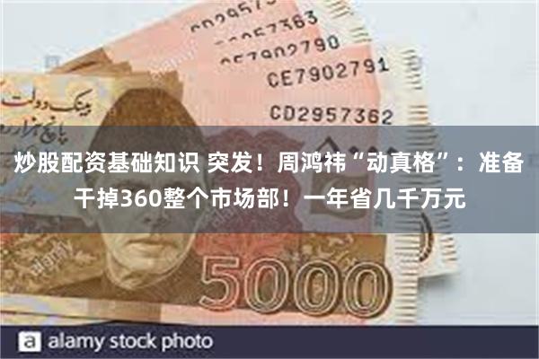 炒股配资基础知识 突发！周鸿祎“动真格”：准备干掉360整个市场部！一年省几千万元