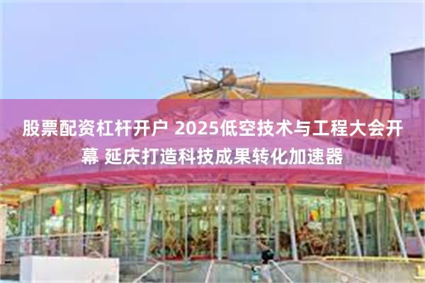 股票配资杠杆开户 2025低空技术与工程大会开幕 延庆打造科技成果转化加速器
