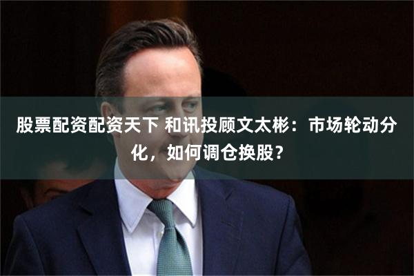 股票配资配资天下 和讯投顾文太彬：市场轮动分化，如何调仓换股？