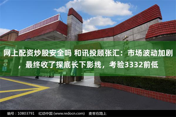 网上配资炒股安全吗 和讯投顾张汇：市场波动加剧，最终收了探底长下影线，考验3332前低