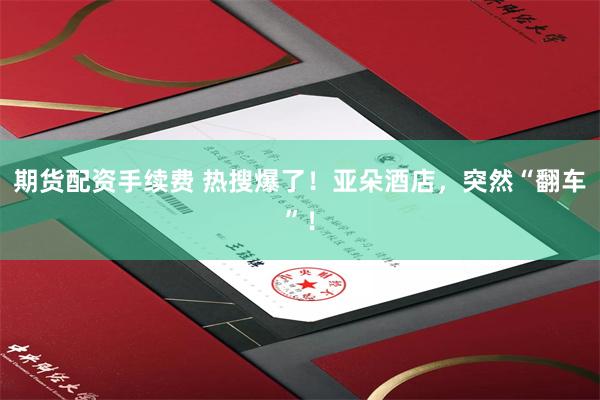 期货配资手续费 热搜爆了！亚朵酒店，突然“翻车”！