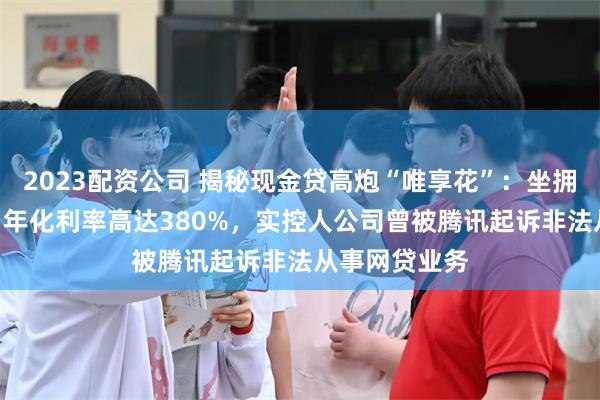 2023配资公司 揭秘现金贷高炮“唯享花”：坐拥600万用户，年化利率高达380%，实控人公司曾被腾讯起诉非法从事网贷业务