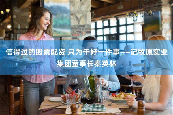 信得过的股票配资 只为干好一件事——记牧原实业集团董事长秦英林