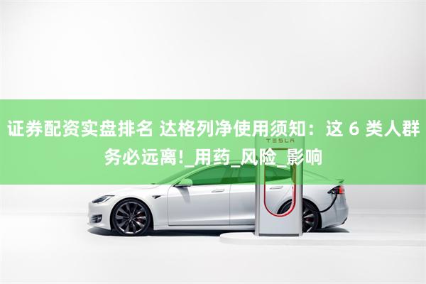 证券配资实盘排名 达格列净使用须知：这 6 类人群务必远离!_用药_风险_影响