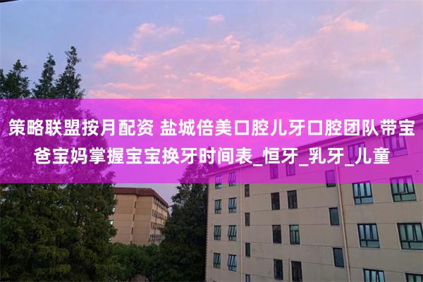 策略联盟按月配资 盐城倍美口腔儿牙口腔团队带宝爸宝妈掌握宝宝换牙时间表_恒牙_乳牙_儿童