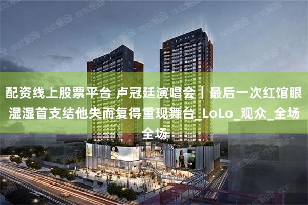 配资线上股票平台 卢冠廷演唱会｜最后一次红馆眼湿湿首支结他失而复得重现舞台_LoLo_观众_全场