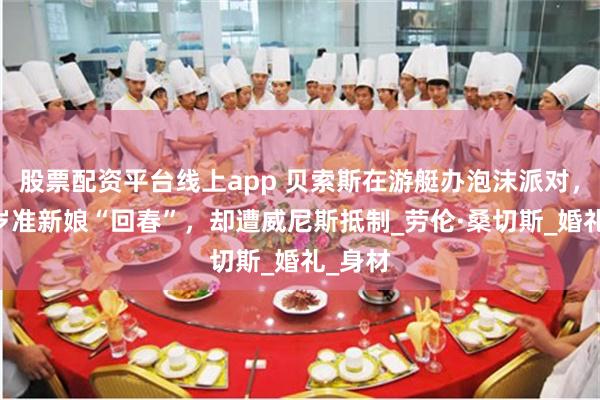 股票配资平台线上app 贝索斯在游艇办泡沫派对，和55岁准新娘“回春”，却遭威尼斯抵制_劳伦·桑切斯_婚礼_身材