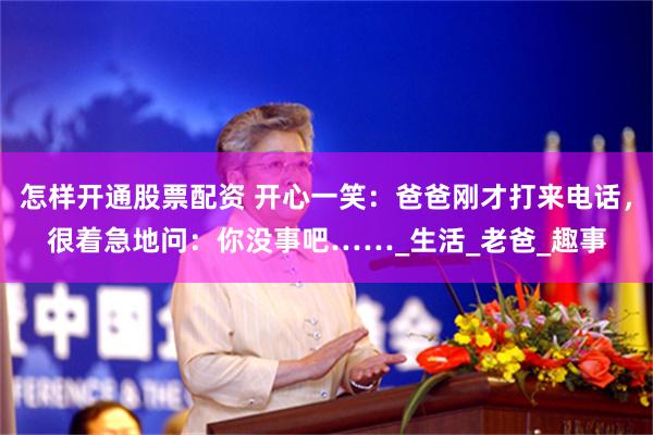 怎样开通股票配资 开心一笑：爸爸刚才打来电话，很着急地问：你没事吧……_生活_老爸_趣事