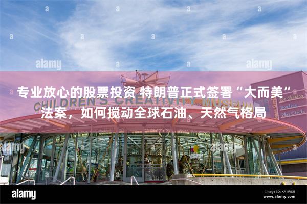 专业放心的股票投资 特朗普正式签署“大而美”法案，如何搅动全球石油、天然气格局
