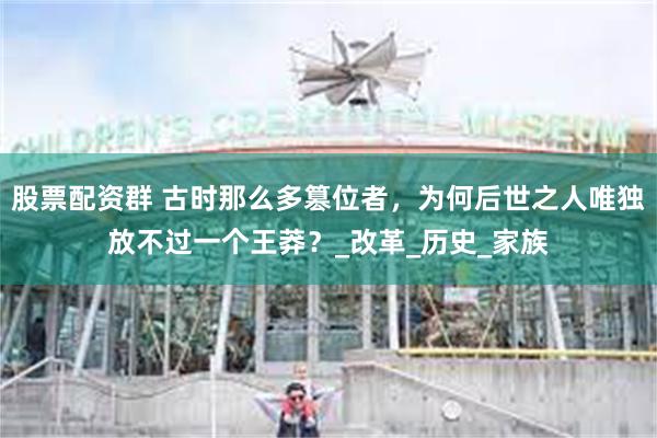 股票配资群 古时那么多篡位者，为何后世之人唯独放不过一个王莽？_改革_历史_家族