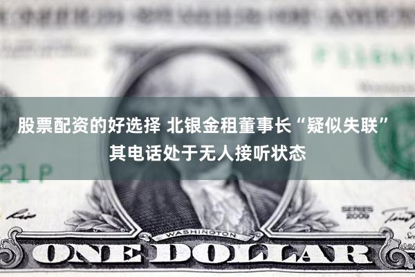 股票配资的好选择 北银金租董事长“疑似失联” 其电话处于无人接听状态