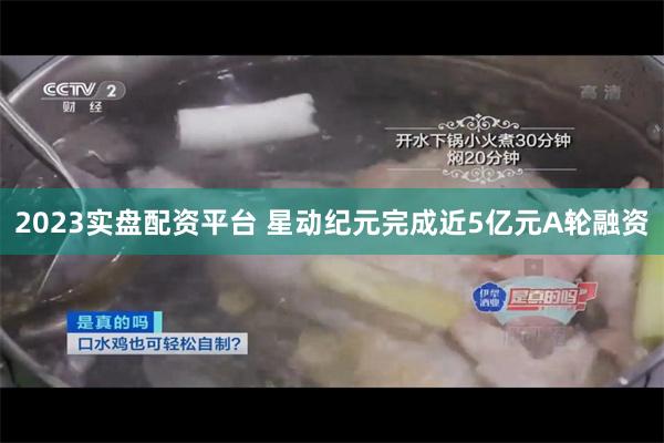 2023实盘配资平台 星动纪元完成近5亿元A轮融资
