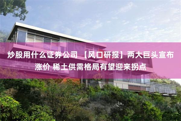 炒股用什么证券公司 【风口研报】两大巨头宣布涨价 稀土供需格局有望迎来拐点