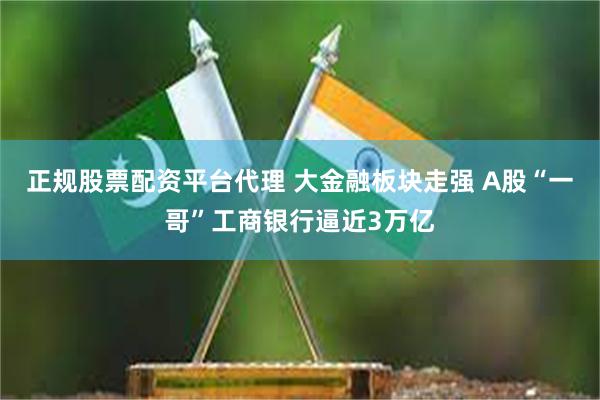 正规股票配资平台代理 大金融板块走强 A股“一哥”工商银行逼近3万亿
