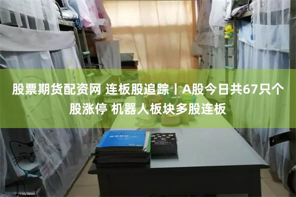 股票期货配资网 连板股追踪丨A股今日共67只个股涨停 机器人板块多股连板