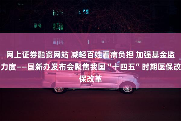 网上证劵融资网站 减轻百姓看病负担 加强基金监管力度——国新办发布会聚焦我国“十四五”时期医保改革