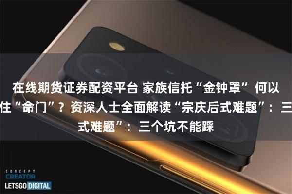 在线期货证券配资平台 家族信托“金钟罩” 何以被宗馥莉拿住“命门”？资深人士全面解读“宗庆后式难题”：三个坑不能踩