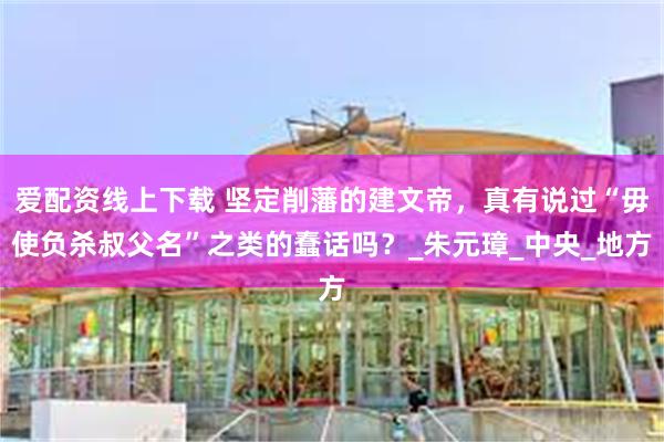爱配资线上下载 坚定削藩的建文帝，真有说过“毋使负杀叔父名”之类的蠢话吗？_朱元璋_中央_地方