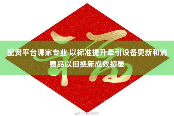 配资平台哪家专业 以标准提升牵引设备更新和消费品以旧换新成效初显