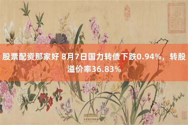 股票配资那家好 8月7日国力转债下跌0.94%，转股溢价率36.83%