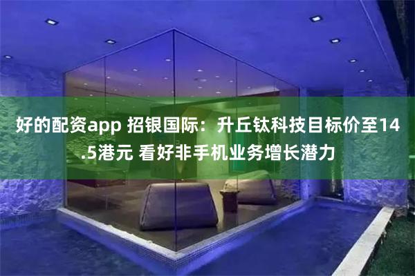 好的配资app 招银国际：升丘钛科技目标价至14.5港元 看好非手机业务增长潜力