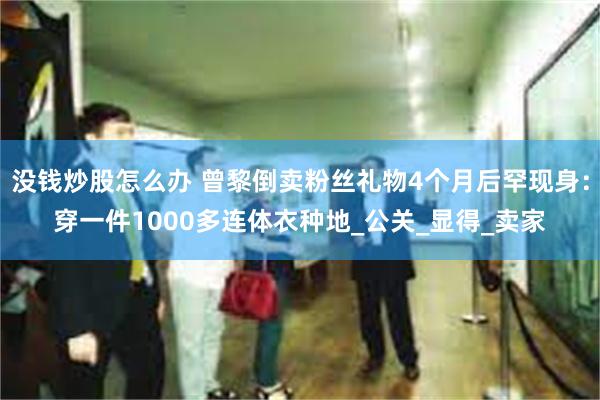 没钱炒股怎么办 曾黎倒卖粉丝礼物4个月后罕现身：穿一件1000多连体衣种地_公关_显得_卖家