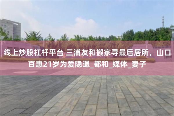 线上炒股杠杆平台 三浦友和搬家寻最后居所，山口百惠21岁为爱隐退_都和_媒体_妻子