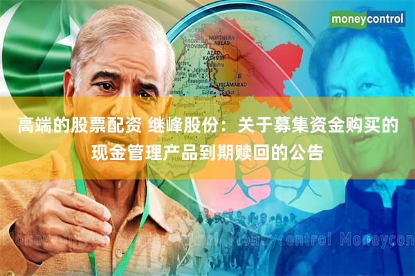 高端的股票配资 继峰股份：关于募集资金购买的现金管理产品到期赎回的公告