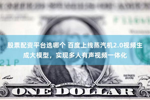 股票配资平台选哪个 百度上线蒸汽机2.0视频生成大模型，实现多人有声视频一体化