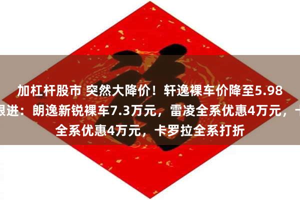 加杠杆股市 突然大降价！轩逸裸车价降至5.98万元，多车企跟进：朗逸新锐裸车7.3万元，雷凌全系优惠4万元，卡罗拉全系打折