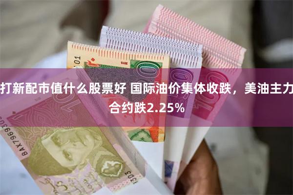 打新配市值什么股票好 国际油价集体收跌，美油主力合约跌2.25%