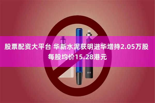 股票配资大平台 华新水泥获明进华增持2.05万股 每股均价15.28港元