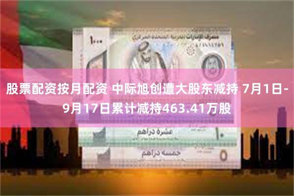 股票配资按月配资 中际旭创遭大股东减持 7月1日-9月17日累计减持463.41万股