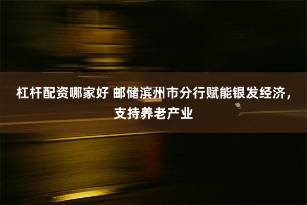 杠杆配资哪家好 邮储滨州市分行赋能银发经济，支持养老产业