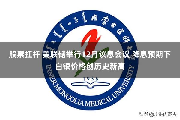 股票扛杆 美联储举行12月议息会议 降息预期下白银价格创历史新高