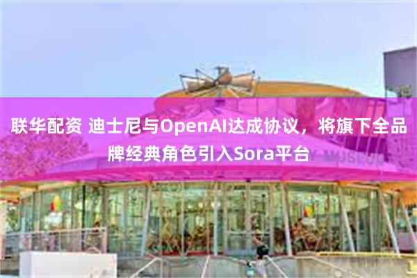 联华配资 迪士尼与OpenAI达成协议，将旗下全品牌经典角色引入Sora平台