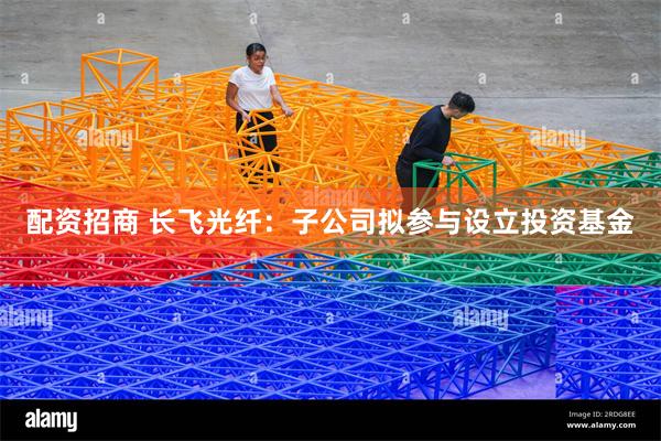 配资招商 长飞光纤：子公司拟参与设立投资基金